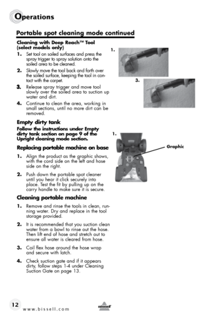 Page 12www.bissell.com 
Operations 
12
Cleaning with Deep Reach™ Tool 
(select models only)
1.  Set tool on soiled surfaces and press the 
spray trigger to spray solution onto the 
soiled area to be cleaned. 
2.  Slowly move the tool back and forth over 
the soiled surface, keeping the tool in con-
tact with the carpet. 
Release spray trigger and move tool 
slowly over the soiled area to suction up 
water and dirt. 
4. Continue to clean the area, working in 
small sections, until no more dirt can be 
removed....