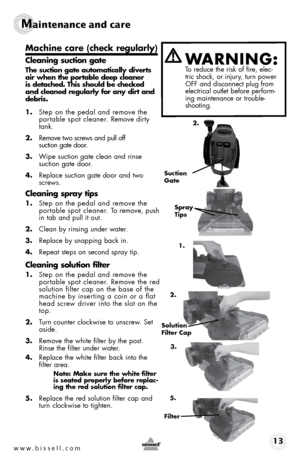 Page 13www.bissell.com www.bissell.com 13
Maintenance and care  
Machine care (check regularly)
Cleaning suction gate
The suction gate automatically diverts 
air when the portable deep cleaner 
is detached. This should be checked 
and cleaned regularly for any dirt and 
debris.
1. Step on the pedal and remove the 
portable spot cleaner. Remove dirty 
tank.
2.  Remove two screws and pull off   
suction gate door.
3.  Wipe suction gate clean and rinse  
suction gate door.
4.  Replace suction gate door and two...