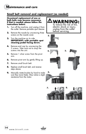 Page 14www.bissell.com 
Maintenance and care  
14
Occasional replacement of one or 
both belts may become necessary. 
If that is needed, please follow the 
instructions below.
1.  Turn off the machine, and unplug it from   
the outlet. Remove portable spot cleaner.
2.  Remove the nozzle by unscrewing three 
screws on the nozzle cover.
3.  Turn the machine on its side.  
IMPORTANT: with portable spot 
cleaning pedal facing down.
4.  Remove end cap by unscrewing the 
3 screws. Take care not to drop the 
screws...