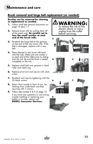 Page 15www.bissell.com 15
Maintenance and care  
 
Brushes can be removed for cleaning 
or replacement as needed. 
1. Follow small belt removal Instructions on   
page 14 items 1-7.
2.  Remove brush rolls by pulling them off 
of the metal rods. Be careful not to 
lose the small washer at each 
end of the brush rolls.
3.  Re-attach the large belt to the grooves 
on the end of the new brush rolls. If the 
belt is damaged, replace with a new 
belt.
4.  Place cleaned or new brush rolls back 
onto the rods. Make...