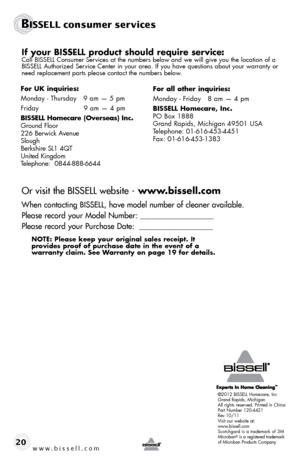 Page 20BISSELL consumer services
©2012 BISSELL Homecare, Inc
Grand Rapids, Michigan
All rights reserved. Printed in China
Part Number 120-4421
Rev 10/11
Visit our website at:
www.bissell.com
Scotchgard is a trademark of 3M
Microban
® is a registered trademark 
of Microban Products Company
www.bissell.com 20
If your BISSELL product should require service:Call BISSELL Consumer Services at the numbers below and we will give you the location of a 
BISSELL Authorized Service Center in your area. If you have...