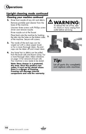 Page 10www.bissell.com 
Operations
10Cleaning your machine continued
2. 
Rinse front nozzle of any dirt and debris. 
  Remove portable spot cleaner from the 
base of the machine. 
  Unscrew three screws with Phillips screw 
driver and remove nozzle. 
  Rinse nozzle out at the faucet. 
  Place back onto the machine by hooking 
the tabs into the holes on the bottom sides 
of the machine. Secure with screws. 
3.  The inside of the end caps can be 
wiped out with a clean paper towel, 
or for a more thorough clean,...