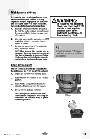 Page 11To maximize your cleaning performance and extend the life of your vacuum, it is very important that you empty your dirt container and check and clean your filters frequently. Perform the following maintenance steps:
1. Empty the dirt container when the dirt reaches the “Full” line on the container, or more frequently to prevent overfills. For best performance, empty after each use. 
2. Check the pre-motor filter and post-motor HEPA media filter at least once a month, clean or replace as needed. 
3....