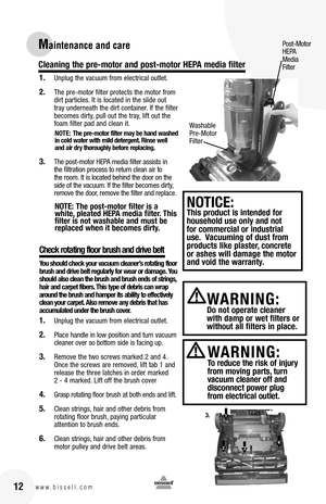 Page 121. Unplug the vacuum from electrical outlet.
2. The pre-motor filter protects the motor from dirt particles. It is located in the slide out tray underneath the dirt container. If the filter becomes dirty, pull out the tray, lift out the foam filter pad and clean it. 
NOTE: The pre-motor filter may be hand washed in cold water with mild detergent. Rinse well and air dry thoroughly before replacing. 
3. The post-motor HEPA media filter assists in the filtration process to return clean air to the room. It...