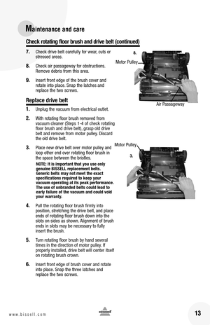Page 1313w w w . b i s s e l l . c o m 
Maintenance and care
7. Check drive belt carefully for wear, cuts or stressed areas.  
8. Check air passageway for obstructions. Remove debris from this area.    
9. Insert front edge of the brush cover and rotate into place. Snap the latches and replace the two screws.
Replace drive belt
1. Unplug the vacuum from electrical outlet.
2. With rotating floor brush removed from vacuum cleaner (Steps 1-4 of check rotating floor brush and drive belt), grasp old drive belt and...