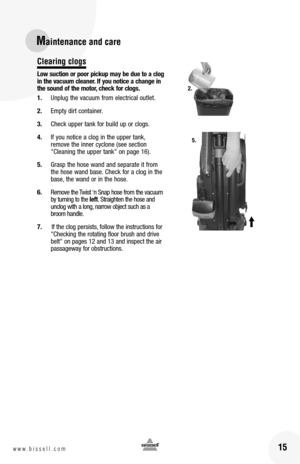 Page 1515w w w . b i s s e l l . c o m 
Maintenance and care
Clearing clogs
Low suction or poor pickup may be due to a clog in the vacuum cleaner. If you notice a change in the sound of the motor, check for clogs. 
1. Unplug the vacuum from electrical outlet.
2. Empty dirt container.
3. Check upper tank for build up or clogs.
4. If you notice a clog in the upper tank, remove the inner cyclone (see section "Cleaning the upper tank" on page 16).  
5. Grasp the hose wand and separate it from the hose wand...