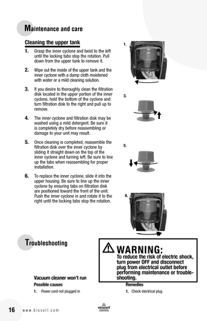 Page 1616w w w . b i s s e l l . c o m 
Troubleshooting
Vacuum cleaner won’t run
Possible causes  Remedies
1. Power cord not plugged in  1. Check electrical plug
WARNING:  To reduce the risk of electric shock, turn power OFF and disconnect plug from electrical outlet before performing maintenance or trouble-shooting.
Maintenance and care
Cleaning the upper tank
1. Grasp the inner cyclone and twist to the left until the locking tabs stop the rotation. Pull down from the upper tank to remove it.
2. Wipe out the...