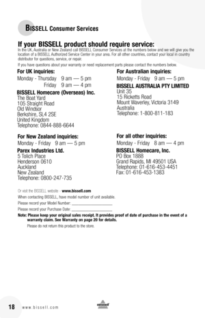 Page 1816w w w . b i s s e l l . c o m 18
BISSELL Consumer Services
If your BISSELL product should require service:In the UK, Australia or New Zealand call BISSELL Consumer Services at the numbers below and we will give you the location of a BISSELL Authorized Service Center in your area. For all other countries, contact your local in country distributor for questions, service, or repair. 
If you have questions about your warranty or need replacement parts please contact the numbers below.
Or visit the BISSELL...