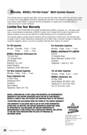 Page 2016w w w . b i s s e l l . c o m 20
©2009 BISSELL Homecare, IncGrand Rapids, MichiganAll rights reserved. Printed in KoreaPart Number 110-4129Rev 7/09Visit our website at:www.bissell.com
Warranty - BISSELL Pet Hair Eraser™  Multi Cyclonic Vacuum
For UK inquiries:
Monday - Thursday 9 am — 5 pm  
 Friday  9 am — 4 pm 
BISSELL Homecare (Overseas) Inc.
The Boat Yard  
105 Straight Road  
Old Windsor  
Berkshire, SL4 2SE 
United Kingdom  
Telephone: 0844-888-6644 
For Australian inquiries:
Monday - Friday...