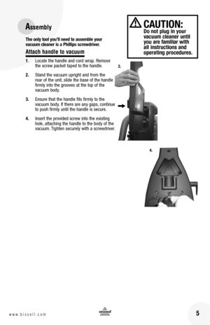 Page 5 5w w w . b i s s e l l . c o m 
The only tool you’ll need to assemble your  vacuum cleaner is a Phillips screwdriver.
Attach handle to vacuum
1.  Locate the handle and cord wrap. Remove the screw packet taped to the handle.
2. Stand the vacuum upright and from the rear of the unit, slide the base of the handle firmly into the grooves at the top of the vacuum body. 
3. Ensure that the handle fits firmly to the vacuum body. If there are any gaps, continue to push firmly until the handle is secure.
4....