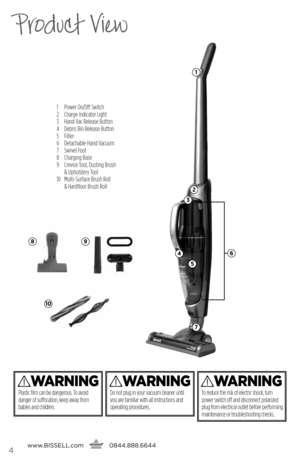 Page 41 Power On/Off Switch
2  Charge Indicator Light
3  Hand Vac Release Button
4  Debris Bin Release Button
5 Filter
6  Detachable Hand Vacuum
7  Swivel Foot
8  Charging Base
9    Crevice Tool, Dusting Brush  
& Upholstery Tool
10    Multi-Surface Brush Roll  
& Hardfloor Brush Roll
Product View
WaRnInG
Do not plug in your vacuum cleaner until 
you are familiar with all instructions and 
operating procedures.
WaRnInG
Plastic film can be dangerous. To avoid 
danger of suffocation, keep away from 
babies and...