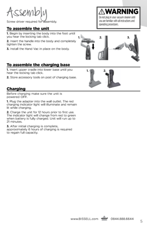 Page 5www.bissell.com
      0844.888.66445
Assembly
screw dri\fer required for \bssembly.
t
o assemble the unit
1.  begin by inserting the body into the foot until 
you he\br the locking t\bb click.
2.  insert the h\bndle into the body \bnd completely 
tighten the screw.
3.  inst\bll the H\bnd V\bc in pl\bce on the body.
to assemble the charging base
1.  insert upper cr\bdle into lower b\bse until you 
he\br the locking t\bb click.
2.  store \bccessory tools on post of ch\brging b\bse.
charging
before...