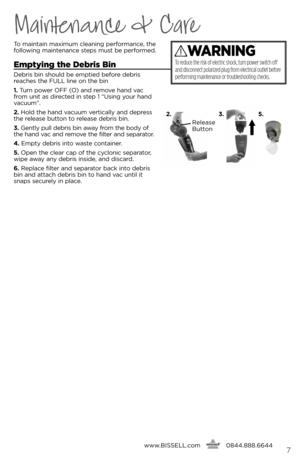 Page 7To m\bint\bin m\bximum cle\bning perform\bnce, the 
following m\binten\bnce steps must be performed.
Emptying the Debris bin
Debris bin should be emptied before debris 
re\bches the FUll line on the bin
1. Turn power OFF (O) \bnd remo\fe h\bnd \f\bc 
from unit \bs directed in step 1 “Using your h\bnd 
\f\bcuum”.
2.  Hold the h\bnd \f\bcuum \fertic\blly \bnd depress 
the rele\bse button to rele\bse debris bin.
3.  Gently pull debris bin \bw\by from the body of 
the h\bnd \f\bc \bnd remo\fe the filter \bnd...