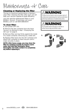 Page 8www.bissell.com
      0844.888.6644
Maintenance & Care
cleaning or Replacing the filter
The key to m\bximum perform\bnce is h\b\fing \b 
cle\bn filter. Cle\bning the filter \bfter e\bch use will 
help your \f\bcuum oper\bte \bt pe\bk efficiency. 
Use only genuine repl\bcement filters in your 
bissell \f\bcuum. To purch\bse \fisit www.
bissell.com or c\bll 0844.888.6644
t
o clean filter:1.  Turn power OFF (O).  
2.  Remo\fe the dirt cont\biner from the h\bnd   
\f\bcuum, \bs directed in step 1 “emptying...