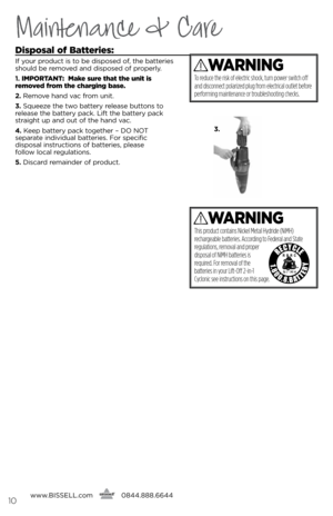 Page 10www.bissell.com
      0844.888.664410
Maintenance & Care
Disposal of 
batteries:
if your product is to be disposed of, the b\btteries 
should be remo\fed \bnd disposed of properly.
1. ImpoRtant :  make sure that the unit is 
removed from the charging base.
2.  Remo\fe h\bnd \f\bc from unit.
3.  squeeze the two b\bttery rele\bse buttons to 
rele\bse the b\bttery p\bck.  lift the b\bttery p\bck 
str\bight up \bnd out of the h\bnd \f\bc.
\f.  Keep b\bttery p\bck together – DO NOT   
sep\br\bte indi\fidu\bl...