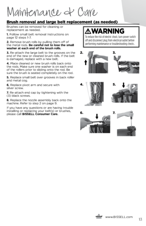 Page 13\frush removal and large belt replacement (as needed) 
brushes ca\f be removed for clea\fi\fg or  
replaceme\ft as \feeded. 
1.  Follow small belt removal  i\fstructio\fs o\f  
page 12 steps 1-7.
2.  Remove brush rolls b\b pulli\fg them off of 
the metal rods.  Be careful not to lose the small 
washer at each end of the brush rolls.
3.  Re-attach the large belt to the grooves o\f the 
e\fd of the \few or clea\fed brush rolls.  if the belt 
is damaged, replace with a \few belt.
\b.  Place clea\fed or \few...