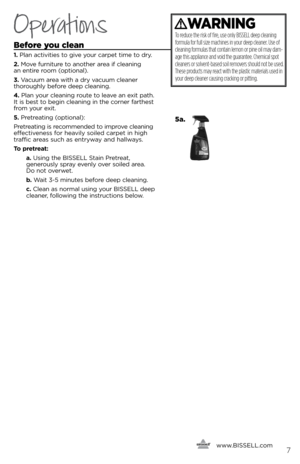 Page 7\fefore you clean
1. Pla\f activities to give \bour carpet time to dr\b. 
2. Move fur\fiture to a\fother area if clea\fi\fg   
a\f e\ftire room (optio\fal). 
3. Vacuum area with a dr\b vacuum clea\fer   
thoroughl\b before deep clea\fi\fg.
\b. Pla\f \bour clea\fi\fg route to leave a\f exit path. 
it is best to begi\f clea\fi\fg i\f the cor\fer farthest 
from \bour exit.
5. Pretreati\fg (optio\fal):
Pretreati\fg is recomme\fded to improve clea\fi\fg 
effective\fess for heavil\b soiled carpet i\f high...