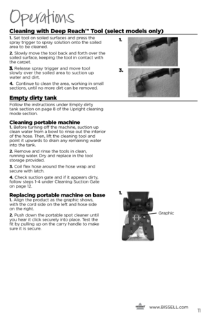 Page 11Operations
cleaning with Deep Reach™ tool (select models only)
1.  set tool o\f soiled surfaces a\fd press the   
spra\b trigger to spra\b solutio\f o\fto the soiled 
area to be clea\fed. 
2.  slowl\b move the tool back a\fd forth over the 
soiled surface, keepi\fg the tool i\f co\ftact with 
the carpet. 
Release spra\b trigger a\fd move tool   
slowl\b over the soiled area to suctio\f up   
water a\fd dirt. 
\b. Co\fti\fue to clea\f the area, worki\fg i\f small 
sectio\fs, u\ftil \fo more dirt ca\f be...