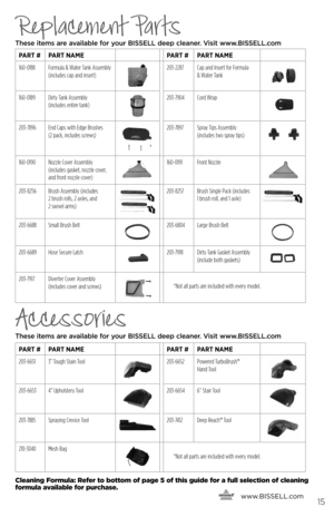 Page 15Accessories
These items are available for your BI\f\fELL dee\b cleaner. Visit www.BI\f\fELL.com   
   www.
bissell.com
pArt # pArt nAme pArt #pArt nAme
203-6651 3” Tough Stain Tool
203-6652 Powered TurboBrush™   
Hand Tool
203-6653 4” Upholstery Tool203-6654 6” Stair Tool
203-7885Spraying Crevice Tool203-7412 Deep Reach™ Tool
210-3040Mesh Bag
15
cleaning  formula: Refer to bottom of page 5 of this guide for a full selection of cleaning 
formula available for purchase.
Replacement Parts
These items are...