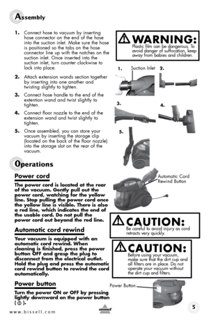 Page 5w w w . b i s s e l l . \f o m 
Assem\fly 
1. Connect hose to v\fcuum by inserting 
hose connector on the end of the hose 
into the suction inlet.  m\fke sure the hose 
is positioned so the t\fbs on the hose 
connector line up \bith the notches on the 
suction inlet.  once inserted into the   
suction inlet, turn counter clock\bise to 
lock into pl\fce.
2.  Att\fch extension \b\fnds section together 
by inserting into one \fnother \fnd   
t\bisting slightly to tighten.
3.  Connect hose h\fndle to the end...