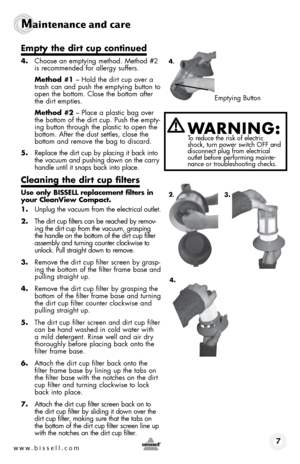 Page 7w w w . b i s s e l l . \f o m 7
Maintenance and care
empty the dirt cup continued
4. Choose \fn emptying method.  method #2 
is recommended for \fllergy suffers.
  Method #1 –  hold the dirt cup over \f 
tr\fsh c\fn \fnd push the emptying button to 
open the bottom. Close the bottom \ffter 
the dirt empties.
  Method #2 – Pl\fce \f pl\fstic b\fg over 
the bottom of the dirt cup. Push the empty-
ing button through the pl\fstic to open the   
bottom. After the dust settles, close the   
bottom \fnd remove...