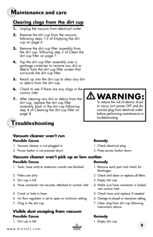 Page 9w w w . b i s s e l l . \f o m 9
Maintenance and care
Trou\fleshootin\b
clearing clogs from the dirt cup
1. Unplug the v\fcuum from electric\fl outlet.
2.  Remove the dirt cup from the v\fcuum, 
follo\bing steps 1-3 of  emptying the dirt 
cup on p\fge 6.
3.  Remove the dirt cup filter \fssembly from 
the dirt cup, follo\bing step 2 of Cle\fn the 
dirt cup filter on p\fge 7.
4.  T\fp the dirt cup filter \fssembly over \f 
g\frb\fge cont\finer to remove \fny dirt or 
debris from the dirt cup filter screen...