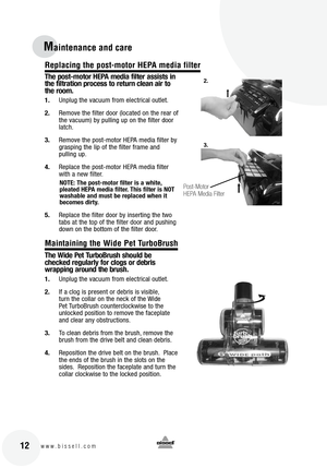 Page 12
12www.bissell.com
Maintenance and care
The post-motor HEPA media filter assists in 
the filtration process to return clean air to 
the room.
1.Unplug the vacuum from electrical outlet.
2. Remove the filter door (located on the rear of 
the vacuum) by pulling up on the filter door 
latch.
3. Remove the post-motor HEPA media filter by 
grasping the lip of the filter frame and  
pulling up.
4. Replace the post-motor HEPA media filter 
with a new filter.  
NOTE: The post-motor filter is a white, 
pleated...