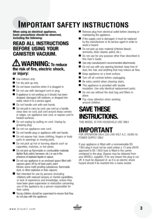 Page 3
 3www.bissell.com
IMPORTANT SAFETY INSTRUCTIONS
When using an electrical appliance, 
basic precautions should be observed,  
including the following:
READ ALL INSTRUCTIONS BEFORE USING YOUR  
CANISTER VACUUM. 
WARNING:To reduce 
the risk of  fire, electric shock,  
or injury:
■ Use indoors only.■For dry pick up only.■Do not leave machine when it is plugged in.■Do not use with damaged cord or plug.■If appliance is not working as it should, has been 
dropped, damaged, left outdoors, or dropped into...