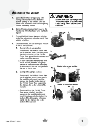 Page 5
 5www.bissell.com
B2.
Assembling your vacuum
1. Connect swivel hose by squeezing both 
locking buttons and inserting it into the 
suction opening on the canister. Once the 
swivel hose is inserted in the suction opening, 
release the locking buttons.
2 . Connect telescoping extension wand to the 
handle end of the flex hose. Twist slightly to 
tighten.
3 . Connect Pet Hair Eraser floor nozzle to the 
end of the telescoping extension wand. Twist 
slightly to tighten.
4 . Once assembled, you can store...