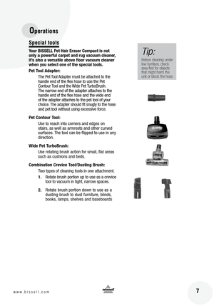 Page 7
Special tools
Your BISSELL Pet Hair Eraser Compact is not 
only a powerful carpet and rug vacuum cleaner, 
it’s also a versatile above floor vacuum cleaner 
when you select one of the special tools.
Pet Tool Adapter:The Pet Tool Adapter must be attached to the 
handle end of the flex hose to use the Pet 
Contour Tool and the Wide Pet TurboBrush. 
The narrow end of the adapter attaches to the 
handle end of the flex hose and the wide end 
of the adapter attaches to the pet tool of your 
choice. The...