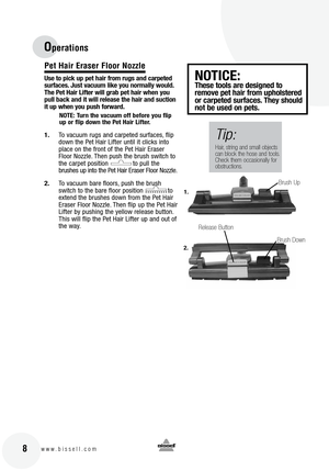 Page 8
 8www.bissell.com
Operations
Pet Hair Eraser Floor Nozzle
Use to pick up pet hair from rugs and carpeted 
surfaces. Just vacuum like you normally would. 
The Pet Hair Lifter will grab pet hair when you 
pull back and it will release the hair and suction 
it up when you push forward.
NOTE: Turn the vacuum off before you flip 
up or flip down the Pet Hair Lifter.
1.To vacuum rugs and carpeted surfaces, flip 
down the Pet Hair Lifter until it clicks into 
place on the front of the Pet Hair Eraser 
Floor...