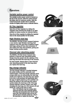 Page 9
 9www.bissell.com
Operations
Variable suction power control
The variable suction power control is located on 
the top of the vacuum. Slide the control toward 
the larger dots for maximum suction. Slide the 
control toward the smaller dots to minimize  
suction for lightly soiled areas or delicate fabrics.
Air flow regulator
Open the air flow regulator by sliding the  
regulator back towards the handle to an open 
position to reduce suction for delicate fabrics.
Close the air flow regulator by sliding...