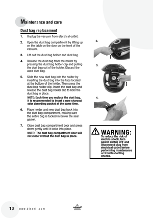 Page 10
10www.bissell.com
Maintenance and care
Dust bag replacement
1.Unplug the vacuum from electrical outlet.
2. Open the dust bag compartment by lifting up 
on the latch on the door on the front of the 
vacuum.
3. Lift out the dust bag holder and dust bag.  
4. Release the dust bag from the holder by 
pressing the dust bag holder clip and pulling 
the dust bag out of the holder. Discard the 
used dust bag.
5. Slide the new dust bag into the holder by 
inserting the dust bag into the tabs located 
at the...