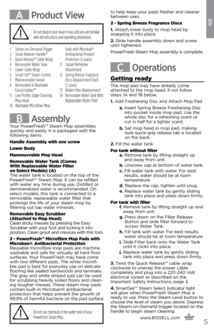 Page 5www.bissell.com
      5
A Product View
1 Steam-on-Demand Trigger
2  Strain Reliever Handle™
3    Quick Release™ Cable Wrap
4  Removable Water Tank
5  Lower Cable Wrap
6  Smart Set™ Steam Control
7  Manoeuvrable Swivel
8    Removable & Washable 
EasyScrubber™
9    Low Profile, Edge-Cleaning 
Mop Head
10    Washable Microfiber Mop  Pads with Microban® 
Antibacterial Product 
Protection (2-pack)
11   Carpet  Refresher   
Attachment
12    Spring Breeze Fragrance 
Discs Replacement Pack 
(2-pack)
13  Water...