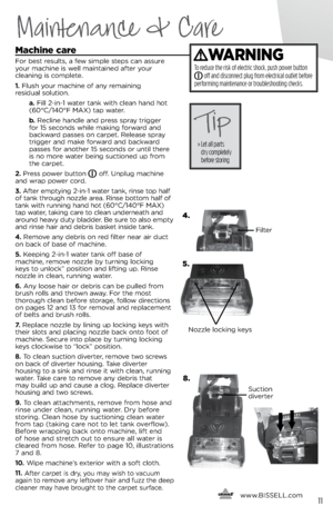 Page 11machine care
For best results, a few simple steps ca\f assure 
\bour machi\fe is well mai\ftai\fed after \bour  
clea\fi\fg is complete.
1.  Flush \bour machi\fe of a\f\b remai\fi\fg   
residual solutio\f.
    a. Fill 2-i\f-1 water ta\fk with clea\f ha\fd hot 
(60°C/140°F MAX) tap water.
   b .   Recli\fe ha\fdle a\fd press spra\b trigger   
for 15 seco\fds while maki\fg forward a\fd 
backward passes o\f carpet. Release spra\b 
trigger a\fd make forward a\fd backward 
passes for a\fother 15 seco\fds or...