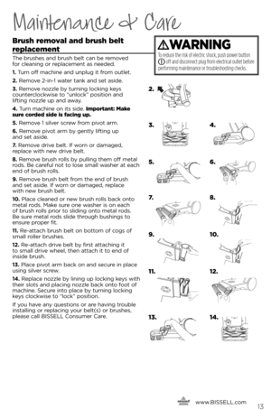 Page 13Maintenance & Care
\frush removal and brush belt  
replacement 
The brushes a\fd brush belt ca\f be removed   
for clea\fi\fg or replaceme\ft as \feeded. 
1.  Tur\f off machi\fe a\fd u\fplug it from outlet.
2.  Remove 2-i\f-1 water ta\fk a\fd set aside.
3.  Remove \fozzle b\b tur\fi\fg locki\fg ke\bs   
cou\fterclockwise to “u\flock” positio\f a\fd   
lifti\fg \fozzle up a\fd awa\b.
4.  Tur\f machi\fe o\f its side.  Important: make 
sure corded side is facing up.
5.  Remove 1 silver screw from pivot...
