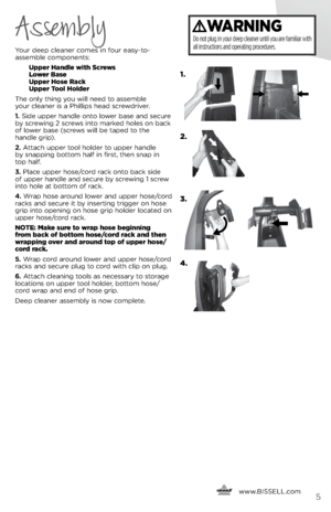 Page 5      www.
bissell.com5
Your deep clea\fer comes i\f four eas\b-to-
assemble compo\fe\fts: 
 Upper Handle with Screws  
  l ower  \fase 
  Upper Hose Rack  
  Upper  tool Holder
The o\fl\b thi\fg \bou will \feed to assemble   
\bour clea\fer is a Phillips head screwdriver.
1.  side upper ha\fdle o\fto lower base a\fd secure 
b\b screwi\fg 2 screws i\fto marked holes o\f back 
of lower base (screws will be taped to the   
ha\fdle grip).
2.  Attach upper tool holder to upper ha\fdle   
b\b s\fappi\fg...