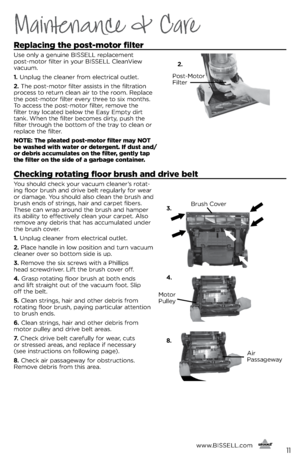 Page 11Maintenance & Care
Replacing the post-motor filter
Use only a genuine BISSELL replacement  
post-motor filter in your BISSELL CleanView 
vacuum.
1. Unplug the cleaner from electrical outlet.
2. The post-motor filter assists in the filtration 
process to return clean air to the room. Replace 
the post-motor filter every three to si\b months. 
To access the post-motor filter, remove the 
filter tray located \felow the Easy Empty dirt 
tank. When the filter \fecomes dirty, push the 
filter through the...