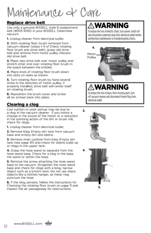 Page 12www.BISSELL.com
      
Replace drive belt
Use only a genuine BISSELL style 9 replacement 
\felt (#203-1093) in your BISSELL CleanView 
vacuum.
1. Unplug cleaner from electrical outlet.
2. With rotating floor \frush removed from   
vacuum cleaner (steps 1-4 of Check rotating 
floor \frush and drive \felt), grasp old drive   
\felt and remove from motor pulley. Discard   
old drive \felt.
3. Place new drive \felt over motor pulley and 
stretch other end over rotating floor \frush in   
the space \fetween...