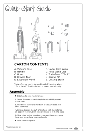 Page 3Quick Start Guide
www.BISSELL.com
      3
*Product images may vary
Assembly
1. Slide handle onto machine \fase
2.  Screw 2 screws into e\bisting holes with Phillips-head 
screwdriver
3.  Insert hose wand clip into \fack of vacuum \fase and 
twist clockwise
4.  Line up ta\fs on the cuff of the hose with the notches 
on \fack of vacuum, twist hose clockwise to lock into place
5.  Slide other end of hose into hose wand \fase and place 
hose over upper hose wrap on handle
6.  Slide tools into place
A B
F
G
H...