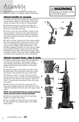 Page 6Assembly
The only tool you’ll need to assem\fle your  
vacuum cleaner is a Phillips-head screwdriver.
Attach handle to vacuum
1.  Locate the vacuum handle and remove the 
screw packet taped to the handle. The screw 
packet contains two screws of equal length.
2.  Stand the vacuum upright and slide the   
\fase of the handle firmly into the opening at   
the top of the vacuum \fody.
3.  Check to \fe sure the handle is fitted to the 
vacuum \fody. If there are any gaps \fetween   
the handle and the vacuum...