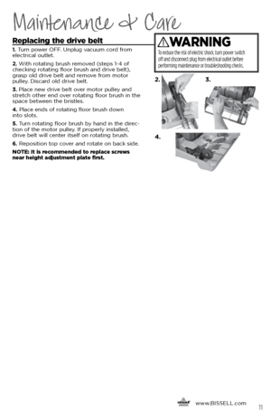 Page 11Maintenance & Care
     www.
BISSELL.com
 11
Replacing the drive belt
1. Turn power OFF. Unplug vacuum cord from 
electrical outlet.
2.  With rotating brush removed (steps 1-4 of 
checking rotating floor brush and drive belt), 
grasp old drive belt and remove from motor   
pulley. Discard old drive belt. 
3.  Place new drive belt over motor pulley and 
stretch other end over rotating floor brush in the 
space between the bristles. 
4.  Place ends of rotating floor brush down   
into slots.
5.  Turn...