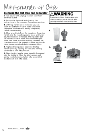 Page 12www.BISSELL.com
      12
Maintenance & Care
Cleaning the dirt tank and separator 
1. Turn power OFF. Unplug vacuum cord from 
electrical outlet.
2.  Empty the dirt tank by following the  
instructions in the previous Operations section.
3.  With top handle piece removed you can   
wash the dirt tank in warm water with mild 
detergent. Allow tank to air dry completely 
before reassembling. 
4.  Clear any debris from the top piece. Grasp top 
handle and the round separator piece and twist 
counterclockwise...