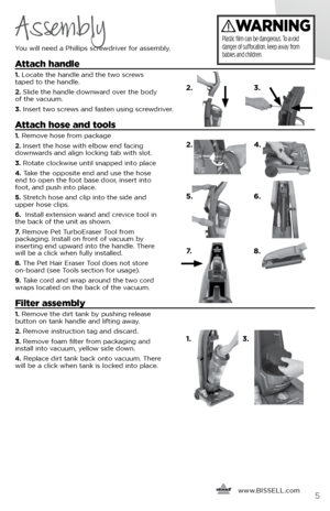 Page 5     www.
BISSELL.com
 5
Assembly
You will need a Phillips screwdriver for assembly. 
Attach handle
1. Locate the handle and the two screws   
taped to the handle. 
2.  Slide the handle downward over the body   
of the vacuum. 
3.  Insert two screws and fasten using screwdriver.
Attach hose and tools
1. Remove hose from package 
2. Insert the hose with elbow end facing   
downwards and align locking tab with slot. 
3.  Rotate clockwise until snapped into place 
4.  Take the opposite end and use the hose...