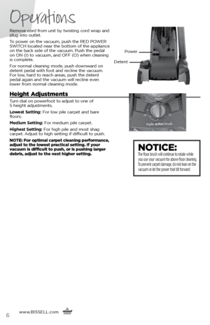 Page 6Operations
www.BISSELL.com
      6
Remove cord from unit by twisting cord wrap and 
plug into outlet. 
To power on the vacuum, push the RED POWER 
SWITCH located near the bottom of the appliance 
on the back side of the vacuum. Push the pedal 
on ON (I) to vacuum, and OFF (O) when cleaning 
is complete. 
For normal cleaning mode, push downward on 
detent pedal with foot and recline the vacuum. 
For low, hard to reach areas, push the detent 
pedal again and the vacuum will recline even 
lower from normal...