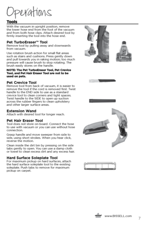 Page 7Tools
With the vacuum in upright position, remove 
the lower hose end from the foot of the vacuum 
and from both hose clips. Attach desired tool by 
firmly inserting the tool into the hose end. 
Pet TurboEraser™ Tool Remove tool by pulling away and downwards 
from vacuum. 
Use rotation brush action for small flat areas 
such as stairs and cushions. Press gently down 
and pull towards you in raking motion; too much 
pressure will cause brush to stop rotating. The 
brush easily stores on the handle.
NOTE:...