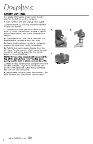 Page 8www.BISSELL.com
      8
Operations
Empty Dirt Tank
For best performance, empty when the dirt 
reaches the full line on the container. 
1. Turn POWER OFF and unplug from outlet 
2.  Remove tank by pressing the release button 
on the tank handle. 
3.  Visually check the pre-motor filter located 
directly under the dirt tank. If there is debris, 
follow filter instructions in the maintenance 
section. 
4.  Grasp handle on back of the tank with one 
hand and the top handle with the other. 
5.  Over a trash...