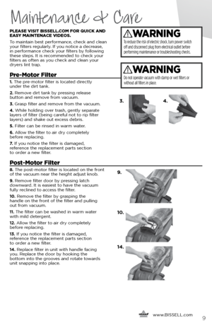 Page 9     www.
BISSELL.com
 9
Maintenance & Care
PLEASE VISIT BISSELL.COM FOR QUICK AND 
EASY MAINTENACE VIDEOS. 
To maintain best performance, check and clean 
your filters regularly. If you notice a decrease, 
in performance check your filters by following 
these steps. It is recommended to check your   
filters as often as you check and clean your   
dryers lint trap.
Pre-Motor Filter 
1.  The pre-motor filter is located directly   
under the dirt tank. 
2.  Remove dirt tank by pressing release   
button...