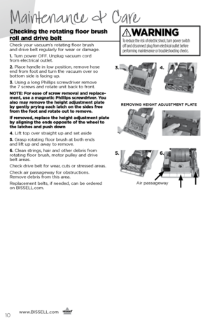 Page 10Checking the rotating floor brush  
roll and drive belt 
Check your vacuum’s rotating floor brush   
and drive belt regularly for wear or damage.
1.  Turn power OFF. Unplug vacuum cord   
from electrical outlet.
2.  Place handle in low position, remove hose   
end from foot and turn the vacuum over so   
bottom side is facing up. 
3.  Using a long Phillips screwdriver remove   
the 7 screws and rotate unit back to front.
NOTE: For ease of screw removal and replace-
ment, use a magnetic Phillips...