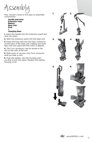 Page 5      www.
BISSELL.com5
Assembly
Your vacuum comes in five easy-to-assemble 
components:
   Handle and Hose  
Extension Tube  
Battery  
Base Unit  
Foot  
+ 
Charging Base
1.  Insert the handle into the extension wand and 
click into place.
2.  Slide the extension wand into the base unit.  
3.  Insert the hose end into the hose connector 
on the back of the base unit, making sure both 
tabs click into place and the notch is aligned.
4.  The 2-in-1 accessory can be stored in the   
clip on the side of...